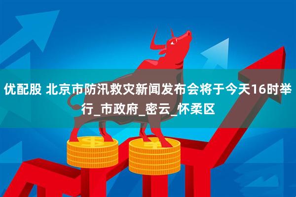 优配股 北京市防汛救灾新闻发布会将于今天16时举行_市政府_密云_怀柔区