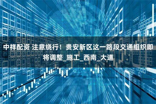 中祥配资 注意绕行！贵安新区这一路段交通组织即将调整_施工_西南_大道