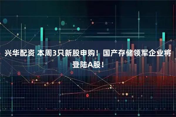 兴华配资 本周3只新股申购！国产存储领军企业将登陆A股！