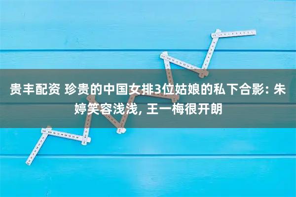 贵丰配资 珍贵的中国女排3位姑娘的私下合影: 朱婷笑容浅浅, 王一梅很开朗