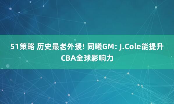 51策略 历史最老外援! 同曦GM: J.Cole能提升CBA全球影响力