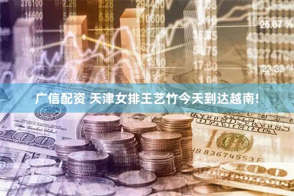 广信配资 天津女排王艺竹今天到达越南!