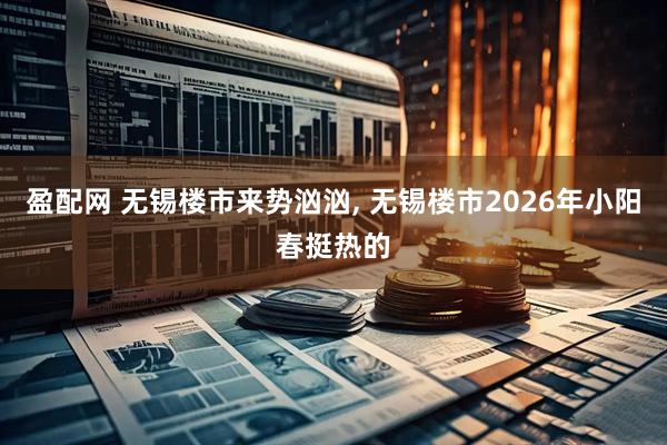 盈配网 无锡楼市来势汹汹, 无锡楼市2026年小阳春挺热的