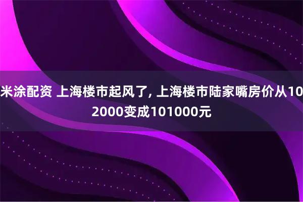 米涂配资 上海楼市起风了, 上海楼市陆家嘴房价从102000变成101000元