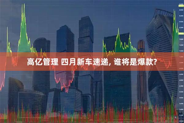 高亿管理 四月新车速递, 谁将是爆款?
