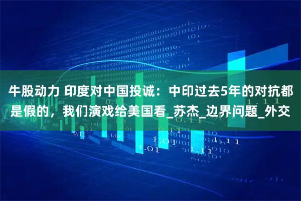 牛股动力 印度对中国投诚：中印过去5年的对抗都是假的，我们演戏给美国看_苏杰_边界问题_外交