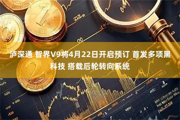 泸深通 智界V9将4月22日开启预订 首发多项黑科技 搭载后轮转向系统